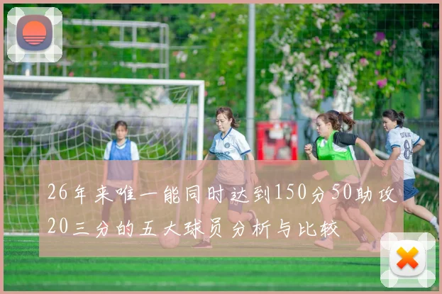 26年来唯一能同时达到150分50助攻20三分的五大球员分析与比较