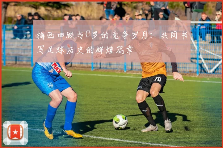 梅西回顾与C罗的竞争岁月：共同书写足球历史的辉煌篇章