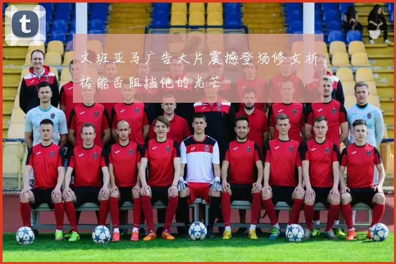 文班亚马广告大片震撼登场修女祈祷能否阻挡他的光芒