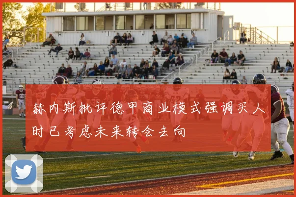赫内斯批评德甲商业模式强调买人时已考虑未来转会去向