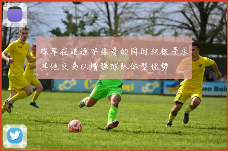 绿军在追逐字母哥的同时积极寻求其他交易以增强球队体型优势