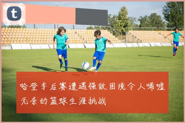 哈登季后赛遭遇强敌困境令人唏嘘无奈的篮球生涯挑战