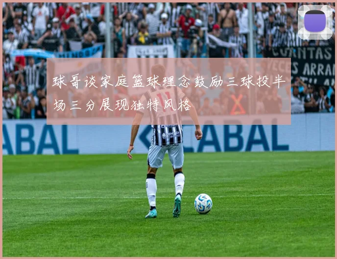 球哥谈家庭篮球理念鼓励三球投半场三分展现独特风格