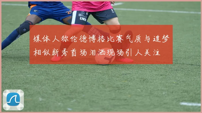 媒体人称伦德博格比赛气质与追梦相似新秀首场泪洒现场引人关注