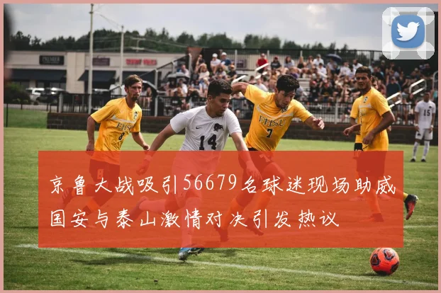 京鲁大战吸引56679名球迷现场助威国安与泰山激情对决引发热议