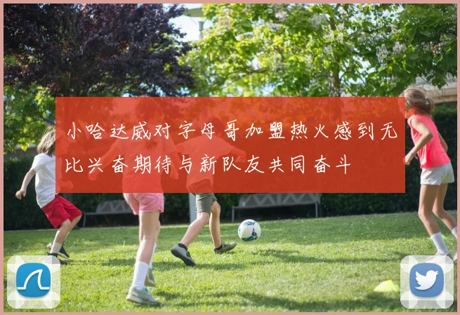 小哈达威对字母哥加盟热火感到无比兴奋期待与新队友共同奋斗