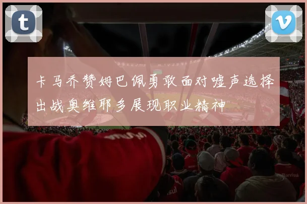 卡马乔赞姆巴佩勇敢面对嘘声选择出战奥维耶多展现职业精神