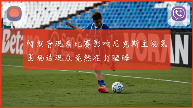 特朗普观看比赛影响尼克斯主场氛围场边观众竟然在打瞌睡