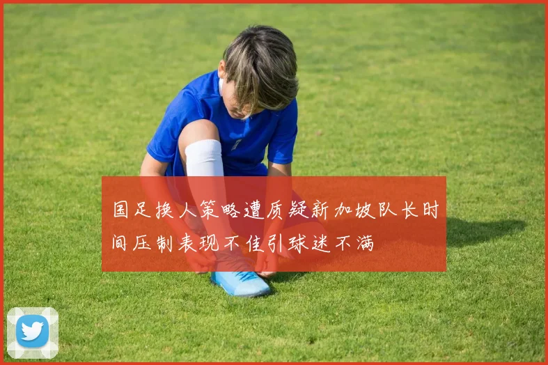国足换人策略遭质疑新加坡队长时间压制表现不佳引球迷不满