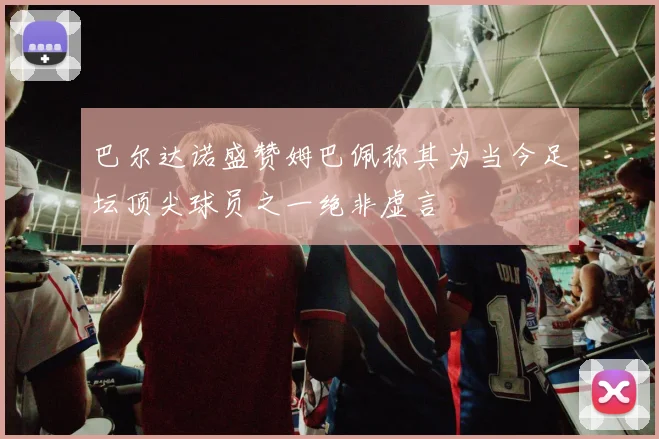 巴尔达诺盛赞姆巴佩称其为当今足坛顶尖球员之一绝非虚言