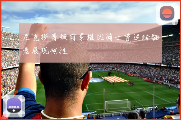 尼克斯晋级前景堪忧骑士曾逆转翻盘展现韧性