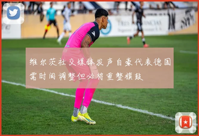 维尔茨社交媒体发声自豪代表德国需时间调整但必将重整旗鼓