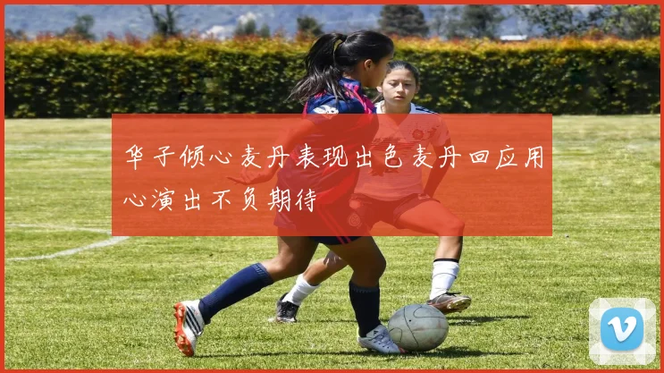 华子倾心麦丹表现出色麦丹回应用心演出不负期待