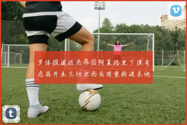 罗体报道迈尼昂因阿莱格里下课考虑离开米兰切尔西或将重新追求他