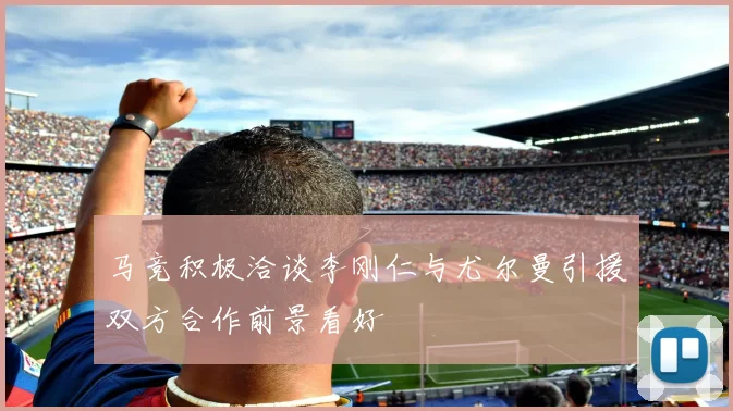 马竞积极洽谈李刚仁与尤尔曼引援双方合作前景看好
