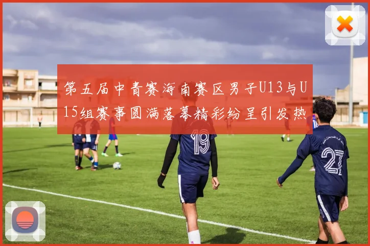 第五届中青赛海南赛区男子U13与U15组赛事圆满落幕精彩纷呈引发热烈反响