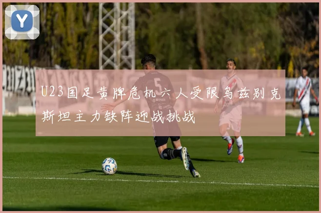 U23国足黄牌危机六人受限乌兹别克斯坦主力缺阵迎战挑战