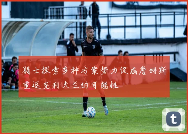 骑士探索多种方案努力促成詹姆斯重返克利夫兰的可能性
