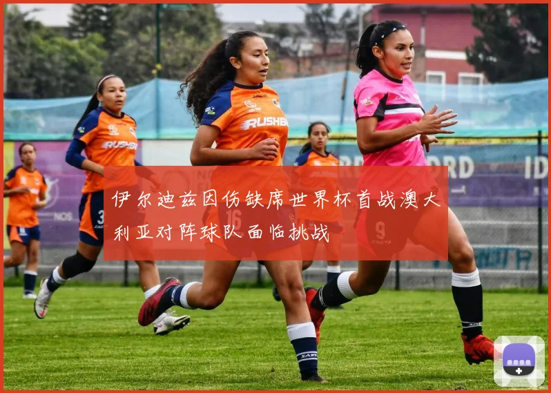 伊尔迪兹因伤缺席世界杯首战澳大利亚对阵球队面临挑战