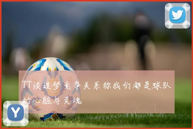 TT谈追梦竞争关系称我们都是球队的心脏与灵魂