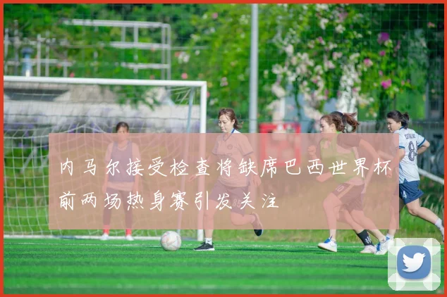 内马尔接受检查将缺席巴西世界杯前两场热身赛引发关注
