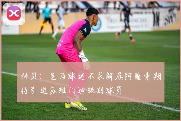 科贝：皇马球迷不求解雇阿隆索期待引进苏维门迪级别球员