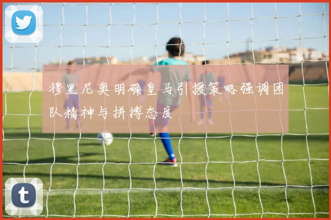 穆里尼奥明确皇马引援策略强调团队精神与拼搏态度