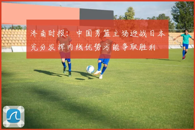 济南时报：中国男篮主场迎战日本充分发挥内线优势方能争取胜利