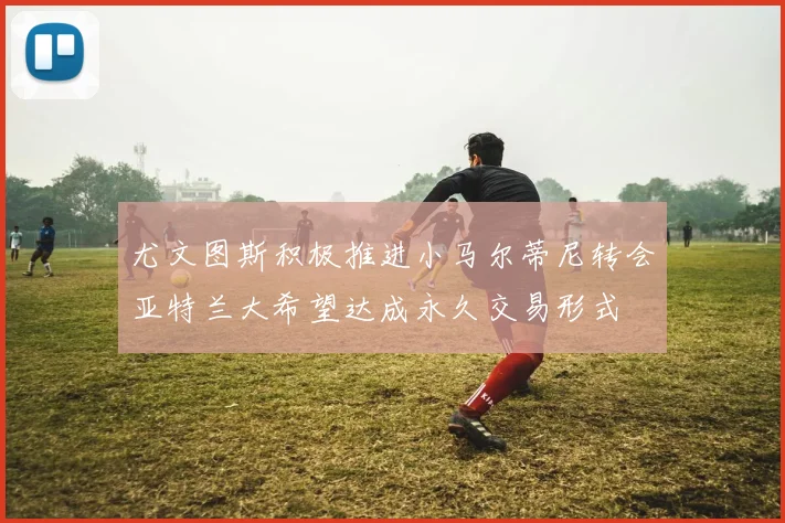 尤文图斯积极推进小马尔蒂尼转会亚特兰大希望达成永久交易形式